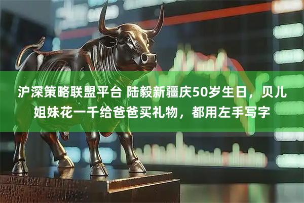 沪深策略联盟平台 陆毅新疆庆50岁生日，贝儿姐妹花一千给爸爸买礼物，都用左手写字