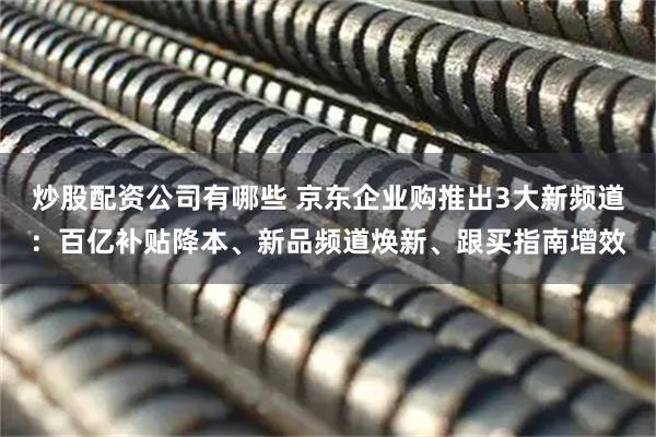 炒股配资公司有哪些 京东企业购推出3大新频道：百亿补贴降本、新品频道焕新、跟买指南增效