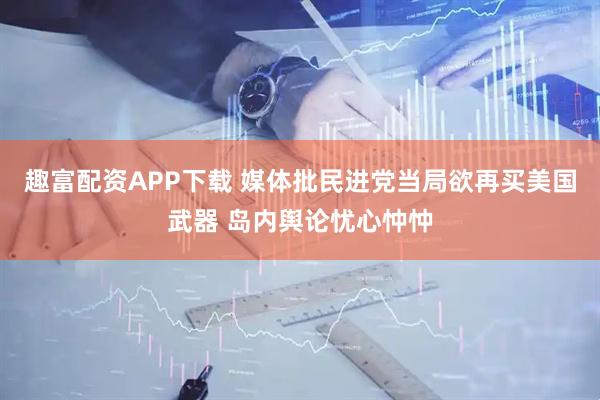 趣富配资APP下载 媒体批民进党当局欲再买美国武器 岛内舆论忧心忡忡