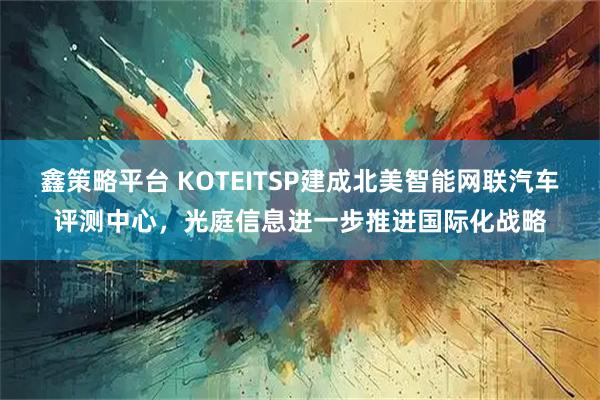 鑫策略平台 KOTEITSP建成北美智能网联汽车评测中心，光庭信息进一步推进国际化战略