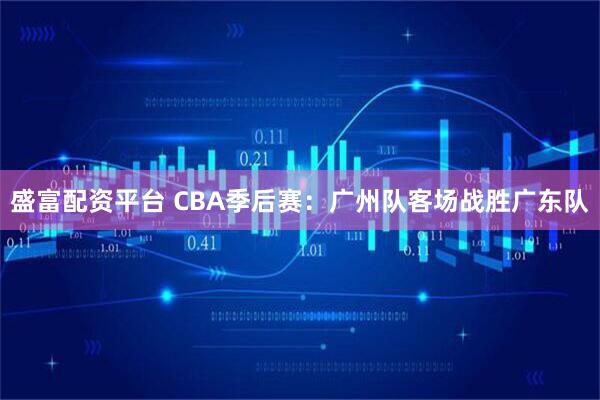 盛富配资平台 CBA季后赛：广州队客场战胜广东队