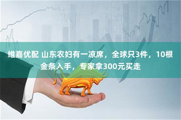 维嘉优配 山东农妇有一凉席，全球只3件，10根金条入手，专家拿300元买走