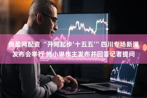 尚盈网配资 “开局起步‘十五五’”四川专场新闻发布会举行 施小琳作主发布并回答记者提问