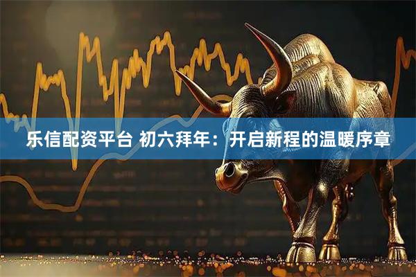 乐信配资平台 初六拜年：开启新程的温暖序章