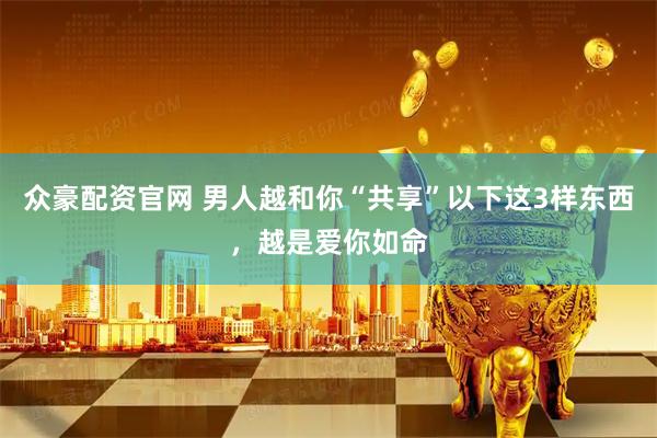 众豪配资官网 男人越和你“共享”以下这3样东西，越是爱你如命