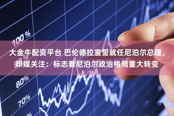 大金牛配资平台 巴伦德拉宣誓就任尼泊尔总理，印媒关注：标志着尼泊尔政治格局重大转变