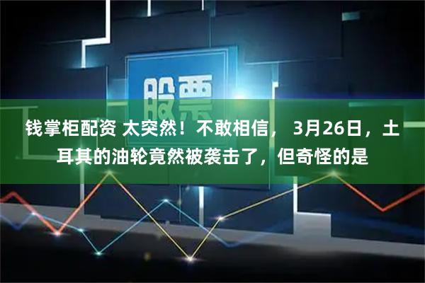 钱掌柜配资 太突然！不敢相信， 3月26日，土耳其的油轮竟然被袭击了，但奇怪的是