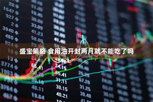 盛宝策略 食用油开封两月就不能吃了吗