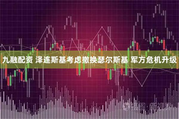 九融配资 泽连斯基考虑撤换瑟尔斯基 军方危机升级