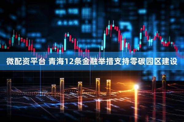 微配资平台 青海12条金融举措支持零碳园区建设