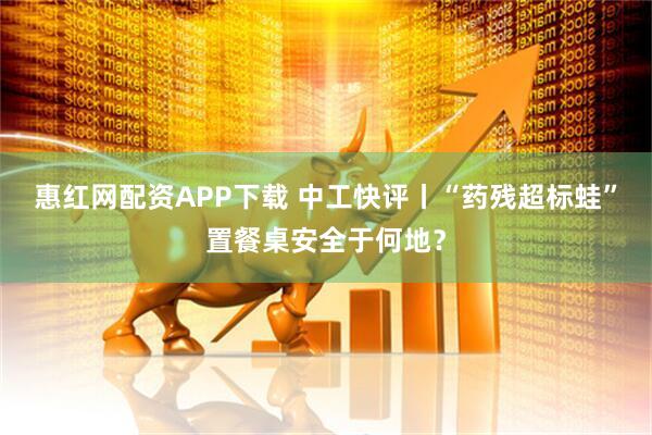 惠红网配资APP下载 中工快评丨“药残超标蛙”置餐桌安全于何地？